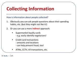 h’mm – ict
Collecting Information
How is information about people collected?
1. Obviously you can ask people questions about their spending
habits, etc. (but they might not like it!)
2. Or you can use a more indirect approach:
• Supermarket loyalty cards
- e.g. easily identify vegetarians!
• Credit card transactions
- amounts and locations
- can help prevent fraud, too!
• ATMs, CCTV, till transactions, etc.
 