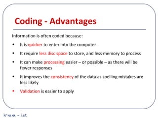 h’mm – ict
Coding - Advantages
Information is often coded because:
• It is quicker to enter into the computer
• It require less disc space to store, and less memory to process
• It can make processing easier – or possible – as there will be
fewer responses
• It improves the consistency of the data as spelling mistakes are
less likely
• Validation is easier to apply
 