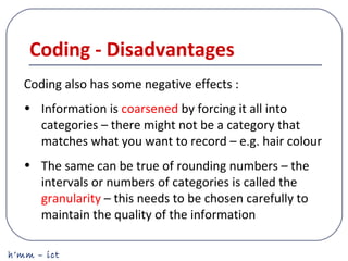 h’mm – ict
Coding - Disadvantages
Coding also has some negative effects :
• Information is coarsened by forcing it all into
categories – there might not be a category that
matches what you want to record – e.g. hair colour
• The same can be true of rounding numbers – the
intervals or numbers of categories is called the
granularity – this needs to be chosen carefully to
maintain the quality of the information
 