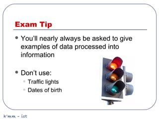 h’mm – ict
Exam Tip
 You’ll nearly always be asked to give
examples of data processed into
information
 Don’t use:
• Traffic lights
• Dates of birth
 