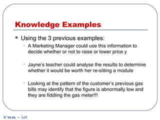 h’mm – ict
Knowledge Examples
 Using the 3 previous examples:
• A Marketing Manager could use this information to
decide whether or not to raise or lower price y
• Jayne’s teacher could analyse the results to determine
whether it would be worth her re-sitting a module
• Looking at the pattern of the customer’s previous gas
bills may identify that the figure is abnormally low and
they are fiddling the gas meter!!!
 