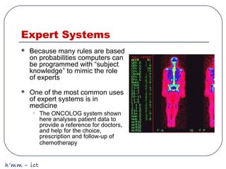 h’mm – ict
Expert Systems
 Because many rules are based
on probabilities computers can
be programmed with “subject
knowledge” to mimic the role
of experts
 One of the most common uses
of expert systems is in
medicine
• The ONCOLOG system shown
here analyses patient data to
provide a reference for doctors,
and help for the choice,
prescription and follow-up of
chemotherapy
 