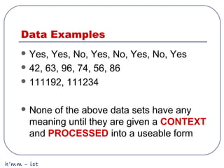 h’mm – ict
Data Examples
 Yes, Yes, No, Yes, No, Yes, No, Yes
 42, 63, 96, 74, 56, 86
 111192, 111234
 None of the above data sets have any
meaning until they are given a CONTEXT
and PROCESSED into a useable form
 