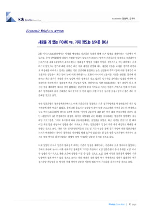 Economist 정용택, 김유미




Economic Brief (3/14   발간자료)




         새로울 게 없는 FOMC vs. 기대 정도는 남겨둔 BOJ

         3월 미국 FOMC회의에서는 시장의 예상대로 기준금리 동결과 함께 기존 입장을 재확인하는 수준에서 마
         무리됨. 추가 양적완화에 대해서 특별한 언급이 없었으며 2014년 말까지 기준금리를 동결하고 오퍼레이션
         트위스트를 올해 6월말까지 유지하겠다는 통화정책 방향을 그대로 이어감. 전반적으로 지난 회의에서 크게
         다르지 않았으나 경기에 대한 시각은 최근 지표 개선을 반영해 다소 개선된 모습을 보여줌. 경기가 완만하
         게 확장세를 이어가고 있다는 표현은 기존 성명서와 동일하고 높은 실업률과 주택시장에 대한 경계감은 여
         전했지만 실업률이 최근 들어 눈에 띄게 하락했다는 표현이 이어지며 노동시장 개선을 반영함. 물가에 대
         해서는 최근 유가와 휘발유 가격 상승에 따른 경계감은 갖고 있으나 일시적일 것이라는 입장을 비추며 인
         플레이션 우려에 따른 통화정책 변화 가능성은 낮춤. 전반적으로 이번 FOMC회의는 경기 판단이 다소 개
         선된 것을 제외하면 새로울 것이 없었다는 판단이며 좀더 지켜보고 가자는 연준의 스탠스로 인해 이전보다
         추가 양적완화에 대한 기대감은 낮아졌으며 그 만큼 QE3 시행 여부를 둘러싼 금융시장의 논쟁은 좀더 분
         분해질 것으로 보임.


         한편 일본은행의 통화정책회의에서도 어제 기준금리를 동결하고 기존 경기부양책을 연장하였으나 추가 양
         적완화에 대한 언급은 없었음. 올해 3월 종료되는 성장동력 분야 대출 프로그램의 시한을 2년 더 연장하고
         규모 역시 5조5000억 엔으로 2조엔 추가함. 여기에 금융권에 대한 1년 만기 대출 프로그램의 기간도 내
         년 4월말까지 1년 연장하기로 결정함. 하지만 자산매입 규모 확대를 지속하라는 정치권의 압박에도 자산
         매입 프로그램을 그대로 유지함에 따라 금융시장에서는 실망감을 보였음. 최근 미국을 중심으로 한 대외
         여건 개선 등을 반영하며 상황을 좀더 지켜보고 가자는 일본은행의 입장이 추가 자산 매입규모 확대를 제
         한했던 것으로 보임. 다만 기존 경기부양정책들의 규모 및 기간 연장을 통해 경기 부양에 대한 일본은행의
         의지가 여전하다는 점이나 정치권의 자산매입 확대 요구가 있었다는 점 등은 향후 일본은행이 추가적인 조
         치를 취할 여지를 남겨두었다는 점에서 정책 기대감은 당분간 유지될 것으로 보임.


         어제 있었던 미국과 일본의 통화정책 회의는 기존의 입장을 재확인하는 수준에서 크게 벗어나지 않았다는
         점에서 유사해 보이나 이후 완화적인 통화정책 기대감 측면에서 보면 일본은행이 좀더 우위를 보임. 이러
         한 상황은 단기적으로 환율 흐름에 영향을 미칠 수 있을 것으로 보임. 올해 미국의 통화정책 방향이 기존
         입장에서 쉽게 바뀌지 않을 것으로 보이는 만큼 엔화의 절하 압력 역시 추세적으로 강하지 않겠지만 추가
         경기부양 가능성을 둔 양국의 기대 차이가 당분간 시장의 엔화 약세 기대감을 유지시켜줄 것으로 보임.




                                                   Weekly Econ data | 13 page
 
