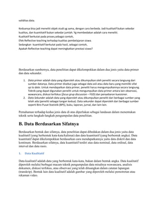 validitas data.
Keduanya bisa jadi meneliti objek studi yg sama, dengan cara berbeda. Jadi kualitatif bukan sekedar
kualitas, dan kuantitatif bukan sekedar jumlah. Yg membedakan adalah cara meneliti.
Kualitatif berkutat pada proses,sebagai contoh,
Efek Reflective teaching terhadap kualitas pembelajaran siswa.
Sedangkan kuantitatif berkutat pada hasil, sebagai contoh,
Apakah Reflective teaching dapat meningkatkan prestasi siswa?
Berdasarkan sumbernya, data penelitian dapat dikelompokkan dalam dua jenis yaitu data primer
dan data sekunder.
1. Data primer adalah data yang diperoleh atau dikumpulkan oleh peneliti secara langsung dari
sumber datanya. Data primer disebut juga sebagai data asli atau data baru yang memiliki sifat
up to date. Untuk mendapatkan data primer, peneliti harus mengumpulkannya secara langsung.
Teknik yang dapat digunakan peneliti untuk mengumpulkan data primer antara lain observasi,
wawancara, diskusi terfokus (focus grup discussion – FGD) dan penyebaran kuesioner.
2. Data Sekunder adalah data yang diperoleh atau dikumpulkan peneliti dari berbagai sumber yang
telah ada (peneliti sebagai tangan kedua). Data sekunder dapat diperoleh dari berbagai sumber
seperti Biro Pusat Statistik (BPS), buku, laporan, jurnal, dan lain-lain.
Pemahaman terhadap kedua jenis data di atas diperlukan sebagai landasan dalam menentukan
teknik serta langkah-langkah pengumpulan data penelitian.
B. Data Berdasarkan Sifatnya
Berdasarkan bentuk dan sifatnya, data penelitian dapat dibedakan dalam dua jenis yaitu data
kualitatif (yang berbentuk kata-kata/kalimat) dan data kuantitatif (yang berbentuk angka). Data
kuantitatif dapat dikelompokkan berdasarkan cara mendapatkannya yaitu data diskrit dan data
kontinum. Berdasarkan sifatnya, data kuantitatif terdiri atas data nominal, data ordinal, data
interval dan data rasio.
1. Data Kualitatif
Data kualitatif adalah data yang berbentuk kata-kata, bukan dalam bentuk angka. Data kualitatif
diperoleh melalui berbagai macam teknik pengumpulan data misalnya wawancara, analisis
dokumen, diskusi terfokus, atau observasi yang telah dituangkan dalam catatan lapangan
(transkrip). Bentuk lain data kualitatif adalah gambar yang diperoleh melalui pemotretan atau
rekaman video.
 