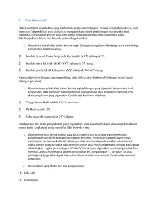 2. Data Kuantitatif
Data kuantitatif adalah data yang berbentuk angka atau bilangan. Sesuai dengan bentuknya, data
kuantitatif dapat diolah atau dianalisis menggunakan teknik perhitungan matematika atau
statistika. Berdasarkan proses atau cara untuk mendapatkannya, data kuantitatif dapat
dikelompokkan dalam dua bentuk yaitu sebagai berikut:
1. Data diskrit adalah data dalam bentuk angka (bilangan) yang diperoleh dengan cara membilang.
Contoh data diskrit misalnya:
1) Jumlah Sekolah Dasar Negeri di Kecamatan XXX sebanyak 20.
2) Jumlah siswa laki-laki di SD YYY sebanyak 67 orang.
3) Jumlah penduduk di Kabupaten ZZZ sebanyak 246.867 orang.
Karena diperoleh dengan cara membilang, data diskrit akan berbentuk bilangan bulat (bukan
bilangan pecahan).
1. Data kontinum adalah data dalam bentuk angka/bilangan yang diperoleh berdasarkan hasil
pengukuran. Data kontinum dapat berbentuk bilangan bulat atau pecahan tergantung jenis
skala pengukuran yang digunakan. Contoh data kontinum misalnya:
1) Tinggi badan Budi adalah 150,5 centimeter.
2) IQ Budi adalah 120.
3) Suhu udara di ruang kelas 24o
Celcius.
Berdasarkan tipe skala pengukuran yang digunakan, data kuantitatif dapat dikelompokan dalam
empat jenis (tingkatan) yang memiliki sifat berbeda yaitu:
1. Data nominal atau sering disebut juga data kategori yaitu data yang diperoleh melalui
pengelompokkan obyek berdasarkan kategori tertentu. Perbedaan kategori obyek hanya
menunjukan perbedaan kualitatif. Walaupun data nominal dapat dinyatakan dalam bentuk
angka, namun angka tersebut tidak memiliki urutan atau makna matematis sehingga tidak dapat
dibandingkan. Logika perbandingan “>” dan “<” tidak dapat digunakan untuk menganalisis data
nominal. Operasi matematika seperti penjumlahan (+), pengurangan (-), perkalian (x), atau
pembagian (:) juga tidak dapat diterapkan dalam analisis data nominal. Contoh data nominal
antara lain:
Jenis kelamin yang terdiri dari dua kategori yaitu:
(1) Laki-laki
(2) Perempuan
 