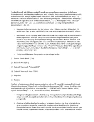 Angka (1) untuk laki-laki dan angka (2) untuk perempuan hanya merupakan simbol yang
digunakan untuk membedakan dua kategori jenis kelamin. Angka-angka tersebut tidak memiliki
makna kuantitatif, artinya angka (2) pada data di atas tidak berarti lebih besar dari angka (1),
karena laki-laki tidak memiliki makna lebih besar dari perempuan. Terhadap kedua data (angka)
tersebut tidak dapat dilakukan operasi matematika (+, -, x, : ). Misalnya (1) = laki-laki, (2) =
perempuan, maka (1) + (2) ≠ (3), karena tidak ada kategori (3) yang merupakan hasil
penjumlahan (1) dan (2).
Status pernikahan yang terdiri dari tiga kategori yaitu: (1) Belum menikah, (2) Menikah, (3)
Janda/ Duda. Data tersebut memiliki sifat-sifat yang sama dengan data tentang jenis kelamin.
1. Data ordinal adalah data yang berasal dari suatu objek atau kategori yang telah disusun secara
berjenjang menurut besarnya. Setiap data ordinal memiliki tingkatan tertentu yang dapat
diurutkan mulai dari yang terendah sampai tertinggi atau sebaliknya. Namun demikian, jarak
atau rentang antar jenjang yang tidak harus sama. Dibandingkan dengan data nominal, data
ordinal memiliki sifat berbeda dalam hal urutan. Terhadap data ordinal berlaku perbandingan
dengan menggunakan fungsi pembeda yaitu “>” dan “<”. Walaupun data ordinal dapat disusun
dalam suatu urutan, namun belum dapat dilakukan operasi matematika ( +, – , x , : ). Contoh
jenis data ordinal antara lain:
Tingkat pendidikan yang disusun dalam urutan sebagai berikut:
(1) Taman Kanak-kanak (TK)
(2) Sekolah Dasar (SD)
(3) Sekolah Menengah Pertama (SMP)
(4) Sekolah Menengah Atas (SMA)
(5) Diploma
(6) Sarjana
Analisis terhadap urutan data di atas menunjukkan bahwa SD memiliki tingkatan lebih tinggi
dibandingkan dengan TK dan lebih rendah dibandingkan dengan SMP. Namun demikian, data
tersebut tidak dapat dijumlahkan, misalnya SD (2) + SMP (3) ≠ (5) Diploma. Dalam hal ini,
operasi matematika ( + , – , x, : ) tidak berlaku untuk data ordinal.
Peringkat (ranking) siswa dalam satu kelas yang menunjukkan urutan prestasi belajar tertinggi
sampai terendah. Siswa pada peringkat (1) memiliki prestasi belajar lebih tinggi dari pada siswa
peringkat (2).
1. Data Interval adalah data hasil pengukuran yang dapat diurutkan atas dasar kriteria tertentu
serta menunjukan semua sifat yang dimiliki oleh data ordinal. Kelebihan sifat data interval
dibandingkan dengan data ordinal adalah memiliki sifat kesamaan jarak (equality interval) atau
memiliki rentang yang sama antara data yang telah diurutkan. Karena kesamaan jarak tersebut,
 