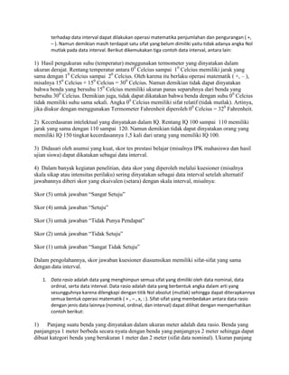 terhadap data interval dapat dilakukan operasi matematika penjumlahan dan pengurangan ( +,
– ). Namun demikian masih terdapat satu sifat yang belum dimiliki yaitu tidak adanya angka Nol
mutlak pada data interval. Berikut dikemukakan tiga contoh data interval, antara lain:
1) Hasil pengukuran suhu (temperatur) menggunakan termometer yang dinyatakan dalam
ukuran derajat. Rentang temperatur antara 00
Celcius sampai 10
Celcius memiliki jarak yang
sama dengan 10
Celcius sampai 20
Celcius. Oleh karena itu berlaku operasi matematik ( +, – ),
misalnya 150
Celcius + 150
Celcius = 300
Celcius. Namun demikian tidak dapat dinyatakan
bahwa benda yang bersuhu 150
Celcius memiliki ukuran panas separuhnya dari benda yang
bersuhu 300
Celcius. Demikian juga, tidak dapat dikatakan bahwa benda dengan suhu 00
Celcius
tidak memiliki suhu sama sekali. Angka 00
Celcius memiliki sifat relatif (tidak mutlak). Artinya,
jika diukur dengan menggunakan Termometer Fahrenheit diperoleh 00
Celcius = 320
Fahrenheit.
2) Kecerdasaran intelektual yang dinyatakan dalam IQ. Rentang IQ 100 sampai 110 memiliki
jarak yang sama dengan 110 sampai 120. Namun demikian tidak dapat dinyatakan orang yang
memiliki IQ 150 tingkat kecerdasannya 1,5 kali dari urang yang memiliki IQ 100.
3) Didasari oleh asumsi yang kuat, skor tes prestasi belajar (misalnya IPK mahasiswa dan hasil
ujian siswa) dapat dikatakan sebagai data interval.
4) Dalam banyak kegiatan penelitian, data skor yang diperoleh melalui kuesioner (misalnya
skala sikap atau intensitas perilaku) sering dinyatakan sebagai data interval setelah alternatif
jawabannya diberi skor yang ekuivalen (setara) dengan skala interval, misalnya:
Skor (5) untuk jawaban “Sangat Setuju”
Skor (4) untuk jawaban “Setuju”
Skor (3) untuk jawaban “Tidak Punya Pendapat”
Skor (2) untuk jawaban “Tidak Setuju”
Skor (1) untuk jawaban “Sangat Tidak Setuju”
Dalam pengolahannya, skor jawaban kuesioner diasumsikan memiliki sifat-sifat yang sama
dengan data interval.
1. Data rasio adalah data yang menghimpun semua sifat yang dimiliki oleh data nominal, data
ordinal, serta data interval. Data rasio adalah data yang berbentuk angka dalam arti yang
sesungguhnya karena dilengkapi dengan titik Nol absolut (mutlak) sehingga dapat diterapkannya
semua bentuk operasi matematik ( + , – , x, : ). Sifat-sifat yang membedakan antara data rasio
dengan jenis data lainnya (nominal, ordinal, dan interval) dapat dilihat dengan memperhatikan
contoh berikut:
1) Panjang suatu benda yang dinyatakan dalam ukuran meter adalah data rasio. Benda yang
panjangnya 1 meter berbeda secara nyata dengan benda yang panjangnya 2 meter sehingga dapat
dibuat kategori benda yang berukuran 1 meter dan 2 meter (sifat data nominal). Ukuran panjang
 
