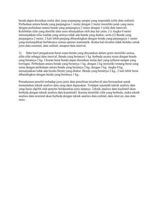 benda dapat diurutkan mulai dari yang terpanjang sampai yang terpendek (sifat data ordinal).
Perbedaan antara benda yang panjangnya 1 meter dengan 2 meter memiliki jarak yang sama
dengan perbedaan antara benda yang panjangnya 2 meter dengan 3 (sifat data interval).
Kelebihan sifat yang dimiliki data rasio ditunjukkan oleh dua hal yaitu: (1) Angka 0 meter
menunjukkan nilai mutlak yang artinya tidak ada benda yang diukur; serta (2) Benda yang
panjangnya 2 meter, 2 kali lebih panjang dibandingkan dengan benda yang panjangnya 1 meter
yang menunjukkan berlakunya semua operasi matematik. Kedua hal tersebut tidak berlaku untuk
jenis data nominal, data ordinal, ataupun data interval.
2) Data hasil pengukuran berat suatu benda yang dinyatakan dalam gram memiliki semua
sifat-sifat sebagai data interval. Benda yang beratnya 1 kg. berbeda secara nyata dengan benda
yang beratnya 2 kg. Ukuran berat benda dapat diurutkan mulai dari yang terberat sampai yang
terringan. Perbedaan antara benda yang beratnya 1 kg. dengan 2 kg memiliki rentang berat yang
sama dengan perbedaan antara benda yang beratnya 2 kg. dengan 3 kg. Angka 0 kg.
menunjukkan tidak ada benda (berat) yang diukur. Benda yang beratnya 2 kg., 2 kali lebih berat
dibandingkan dengan benda yang beratnya 1 kg..
Pemahaman peneliti terhadap jenis-jenis data penelitian tersebut di atas bermanfaat untuk
menentukan teknik analisis data yang akan digunakan. Terdapat sejumlah teknik analisis data
yang harus dipilih oleh peneliti berdasarkan jenis datanya. Teknik analisis data kualitatif akan
berbeda dengan teknik analisis data kuantitatif. Karena memiliki sifat yang berbeda, maka teknik
analisis data nominal akan berbeda dengan teknik analisis data ordinal, data interval, dan data
rasio.
 