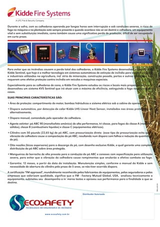 Durante a safra, com as colhedoras operando por longas horas sem interrupção e sob condições severas, o risco de
fogo na máquina e na plantação está sempre presente e quando acontece não só vai destrói a colhedora, um equipamento
vital e sem substituição imediata, como também causa uma significativa perda de produção, difícil de ser recuperada
em curto prazo.




Para evitar que os incêndios causem a perda total das colhedoras, a Kidde Fire Systems desenvolveu o sistema KVS
Kidde Sentinel, que hoje é a melhor tecnologia em sistemas automáticos de extinção de incÍndio para veículos pesados
e industriais utilizados na agricultura, ind˙stria de mineração, construção pesada, portos e outras atividades que
requerem uma efetiva proteção contra incÍndio em veículos e maquinas especiais.

Especialmente para as colhedoras de cana, a Kidde Fire Systems estudou os riscos e locais mais propensos ao fogo e
desenvolveu um sistema KVS Sentinel que irá atuar com o máximo de eficiÍncia, extinguindo o fogo na maioria dos
casos.

SUAS PRINCIPAIS CARACTERÍSTICAS SÃO:

• Área de proteção: compartimento do motor, bombas hidráulicas e sistema elétrico sob a cabine do operador.

• Disparo automático, por detecção de calor Kidde LHS Linear Heat Sensor, instalados nas áreas protegidas ou
  alternativamente,

• Disparo manual, comandado pelo operador da colhedora.

• Agente extintor: pó ABC 90 (monofosfato amônico) de alta performance, tri classe, para fogos da classe A (materiais
  sólidos), classe B (combustíveis líquidos) e classe C (equipamentos elétricos).

• Cilindro com 50 pounds (22,65 kg) de pó ABC, com pressurização direta (esse tipo de pressurização evita que a
  vibração da colhedora cause a compactação do pó ABC, resultando num disparo com falhas e redução da quantidade
  de pó).

• Oito nozzles (bicos aspersores) para a descarga do pó, com desenho exclusivo Kidde, o qual garante uma completa
  distribuição do pó ABC sobre área protegida.

• Mangueiras de borracha de alta pressão para a condução do pó ABC e conexıes com especificação para utilização
  severa, para evitar que a vibração da colhedora cause rompimentos que anularão o efetivo combate ao fogo.

• Garantia: 12 meses, a partir da data da instalação. Manutenção simples, conforme o manual da Kidde e sem
  necessidade de abertura do cilindro pelo prazo de 5 anos, se não tiver ocorrido disparo.

A certificação "FM approved", mundialmente reconhecida pelos fabricantes de equipamentos, pelas seguradoras e pelas
empresas que valorizam qualidade, significa que a FM - Factory Mutual Global, USA, analisou tecnicamente o
equipamento, submeteu seu desempenho a in˙meros testes e aprovou sua performance para a finalidade a que se
destina.



                                                            Distribuidor Autorizado




                              www.ecosafety.com.br
 