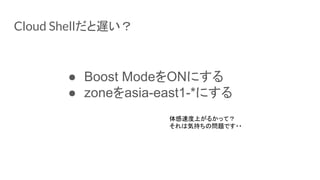 Cloud Shellだと遅い？
● Boost ModeをONにする
● zoneをasia-east1-*にする
体感速度上がるかって？
それは気持ちの問題です・・
 