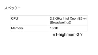 スペック？
CPU 2.2 GHz Intel Xeon E5 v4
(Broadwell) x2
Memory 13GB
n1-highmem-2 ?
 