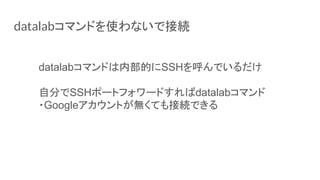 datalabコマンドを使わないで接続
datalabコマンドは内部的にSSHを呼んでいるだけ
自分でSSHポートフォワードすればdatalabコマンド
・Googleアカウントが無くても接続できる
 