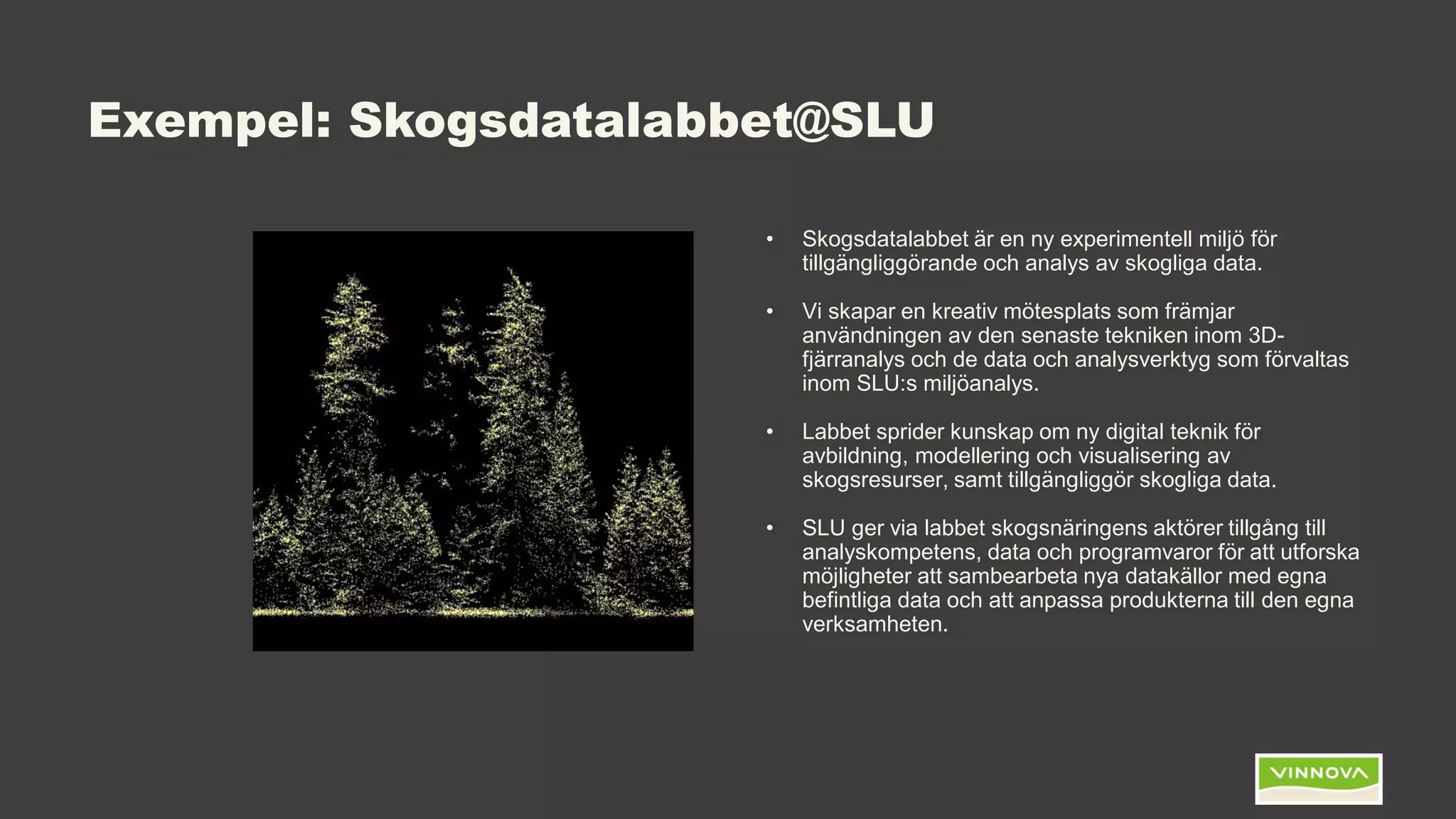 Exempel: Skogsdatalabbet@SLU
• Skogsdatalabbet är en ny experimentell miljö för
tillgängliggörande och analys av skogliga data.
• Vi skapar en kreativ mötesplats som främjar
användningen av den senaste tekniken inom 3D-
fjärranalys och de data och analysverktyg som förvaltas
inom SLU:s miljöanalys.
• Labbet sprider kunskap om ny digital teknik för
avbildning, modellering och visualisering av
skogsresurser, samt tillgängliggör skogliga data.
• SLU ger via labbet skogsnäringens aktörer tillgång till
analyskompetens, data och programvaror för att utforska
möjligheter att sambearbeta nya datakällor med egna
befintliga data och att anpassa produkterna till den egna
verksamheten.
 