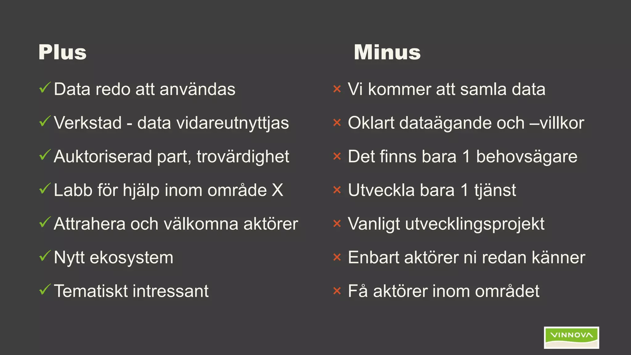 Plus Minus
Data redo att användas
Verkstad - data vidareutnyttjas
Auktoriserad part, trovärdighet
Labb för hjälp inom område X
Attrahera och välkomna aktörer
Nytt ekosystem
Tematiskt intressant
× Vi kommer att samla data
× Oklart dataägande och –villkor
× Det finns bara 1 behovsägare
× Utveckla bara 1 tjänst
× Vanligt utvecklingsprojekt
× Enbart aktörer ni redan känner
× Få aktörer inom området
 