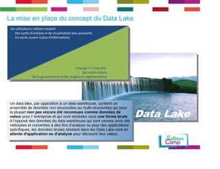 Data Lake 
La mise en place du concept du Data Lake 
Les utilisateurs métiers veulent 
➢ Des outils d'analyse et de visualisation plus puissants 
➢ Un accès ouvert à plus d'informations 
L'équipe IT s'inquiète 
➢ des coûts induits 
➢ De la gouvernance et des exigences réglementaires 
Undatalake,paroppositionàundatawarehouse,contientun 
ensemblededonnéesnonstructuréesoumulti$structuréesquipour 
laplupartnon	pas	encore	été	reconnues	comme	données	de	 
valeurpourl'entrepriseetquisontstockéessousune	forme	brute. 
Al'opposédesdonnéesdudatawarehousequisontcensésavoirété 
nettoyéesetconvertiesàdesfinsd'analyseoupourdesapplications 
spécifiques,lesdonnéesbrutesrésidantdanslesDataLakesonten 
attente	d'application	ou	d'analysepourdécouvrirleurvaleur. 
Undatalake,paroppositionàundatawarehouse,contientun 
ensemblededonnéesnonstructuréesoumulti$structuréesquipour 
laplupartnon	pas	encore	été	reconnues	comme	données	de	 
valeurpourl'entrepriseetquisontstockéessousune	forme	brute. 
Al'opposédesdonnéesdudatawarehousequisontcensésavoirété 
nettoyéesetconvertiesàdesfinsd'analyseoupourdesapplications 
spécifiques,lesdonnéesbrutesrésidantdanslesDataLakesonten 
attente	d'application	ou	d'analysepourdécouvrirleurvaleur. 
 