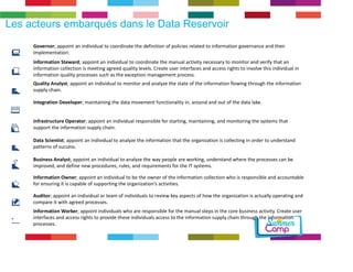 Les acteurs embarqués dans le Data Reservoir 
Governor; appoint an individual to coordinate the definition of policies related to information governance and their 
implementation. 
Information Steward; appoint an individual to coordinate the manual activity necessary to monitor and verify that an 
information collection is meeting agreed quality levels. Create user interfaces and access rights to involve this individual in 
information quality processes such as the exception management process. 
Quality Analyst; appoint an individual to monitor and analyze the state of the information flowing through the information 
supply chain. 
Integration Developer; maintaining the data movement functionality in, around and out of the data lake. 
Infrastructure Operator; appoint an individual responsible for starting, maintaining, and monitoring the systems that 
support the information supply chain. 
10001 
01011 
01101 
Data Scientist; appoint an individual to analyze the information that the organization is collecting in order to understand 
patterns of success. 
Business Analyst; appoint an individual to analyze the way people are working, understand where the processes can be 
improved, and define new procedures, rules, and requirements for the IT systems. 
Information Owner; appoint an individual to be the owner of the information collection who is responsible and accountable 
for ensuring it is capable of supporting the organization’s activities. 
Auditor; appoint an individual or team of individuals to review key aspects of how the organization is actually operating and 
compare it with agreed processes. 
Information Worker; appoint individuals who are responsible for the manual steps in the core business activity. Create user 
interfaces and access rights to provide these individuals access to the information supply chain through the information 
processes. 
