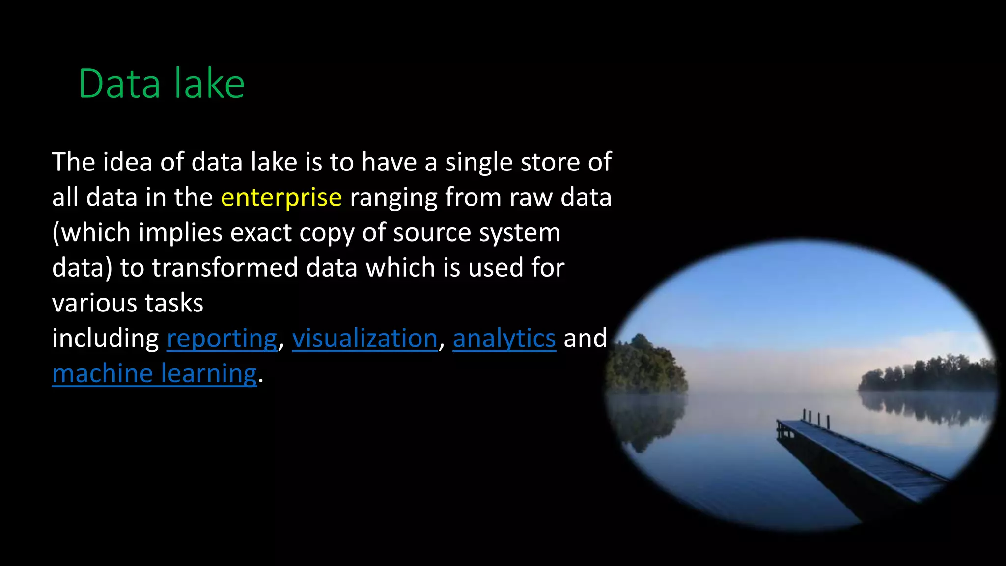Data lake
The idea of data lake is to have a single store of
all data in the enterprise ranging from raw data
(which implies exact copy of source system
data) to transformed data which is used for
various tasks
including reporting, visualization, analytics and
machine learning.
 