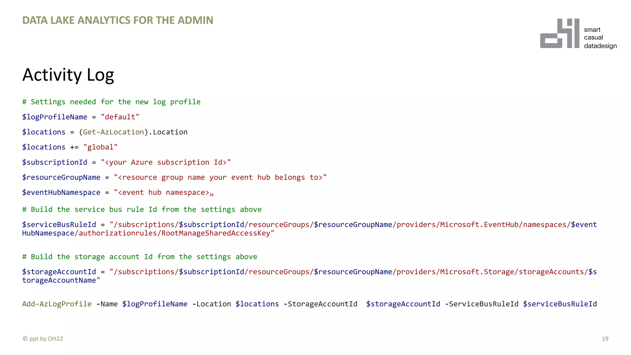 # Settings needed for the new log profile
$logProfileName = "default"
$locations = (Get-AzLocation).Location
$locations += "global"
$subscriptionId = "<your Azure subscription Id>"
$resourceGroupName = "<resource group name your event hub belongs to>"
$eventHubNamespace = "<event hub namespace>„
# Build the service bus rule Id from the settings above
$serviceBusRuleId = "/subscriptions/$subscriptionId/resourceGroups/$resourceGroupName/providers/Microsoft.EventHub/namespaces/$event
HubNamespace/authorizationrules/RootManageSharedAccessKey"
# Build the storage account Id from the settings above
$storageAccountId = "/subscriptions/$subscriptionId/resourceGroups/$resourceGroupName/providers/Microsoft.Storage/storageAccounts/$s
torageAccountName"
Add-AzLogProfile -Name $logProfileName -Location $locations -StorageAccountId $storageAccountId -ServiceBusRuleId $serviceBusRuleId
19
DATA LAKE ANALYTICS FOR THE ADMIN
Activity Log
© ppt by OH22
 