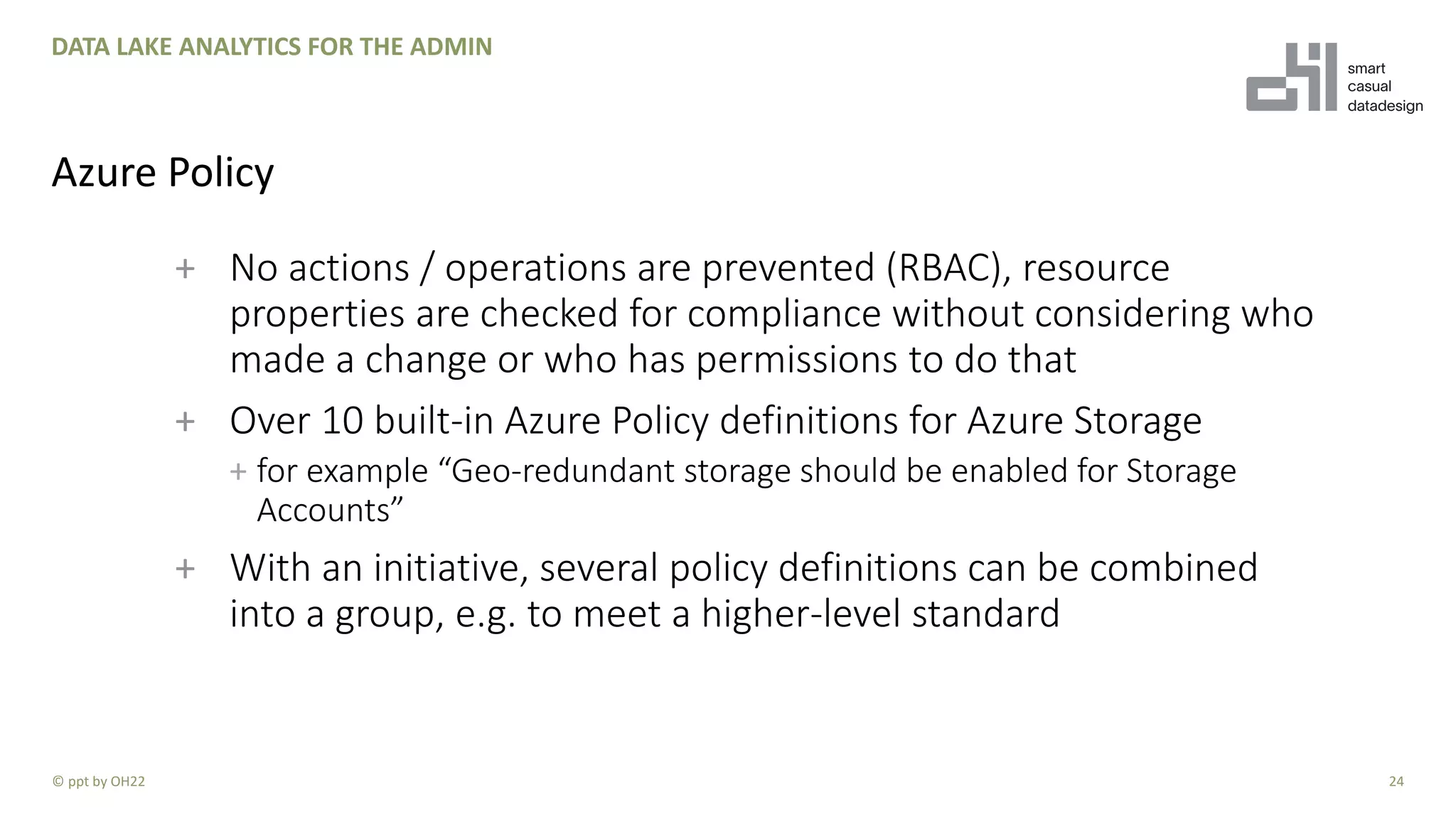 + No actions / operations are prevented (RBAC), resource
properties are checked for compliance without considering who
made a change or who has permissions to do that
+ Over 10 built-in Azure Policy definitions for Azure Storage
+ for example “Geo-redundant storage should be enabled for Storage
Accounts”
+ With an initiative, several policy definitions can be combined
into a group, e.g. to meet a higher-level standard
24
DATA LAKE ANALYTICS FOR THE ADMIN
Azure Policy
© ppt by OH22
 