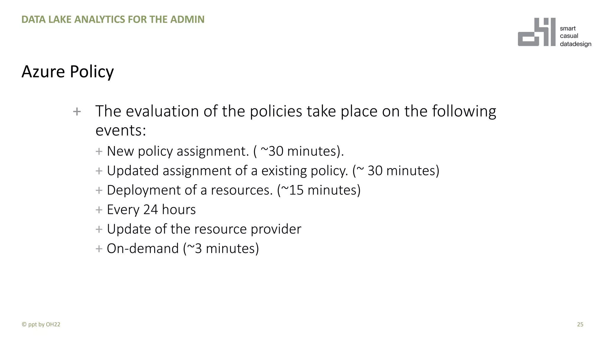 + The evaluation of the policies take place on the following
events:
+ New policy assignment. ( ~30 minutes).
+ Updated assignment of a existing policy. (~ 30 minutes)
+ Deployment of a resources. (~15 minutes)
+ Every 24 hours
+ Update of the resource provider
+ On-demand (~3 minutes)
25
DATA LAKE ANALYTICS FOR THE ADMIN
Azure Policy
© ppt by OH22
 
