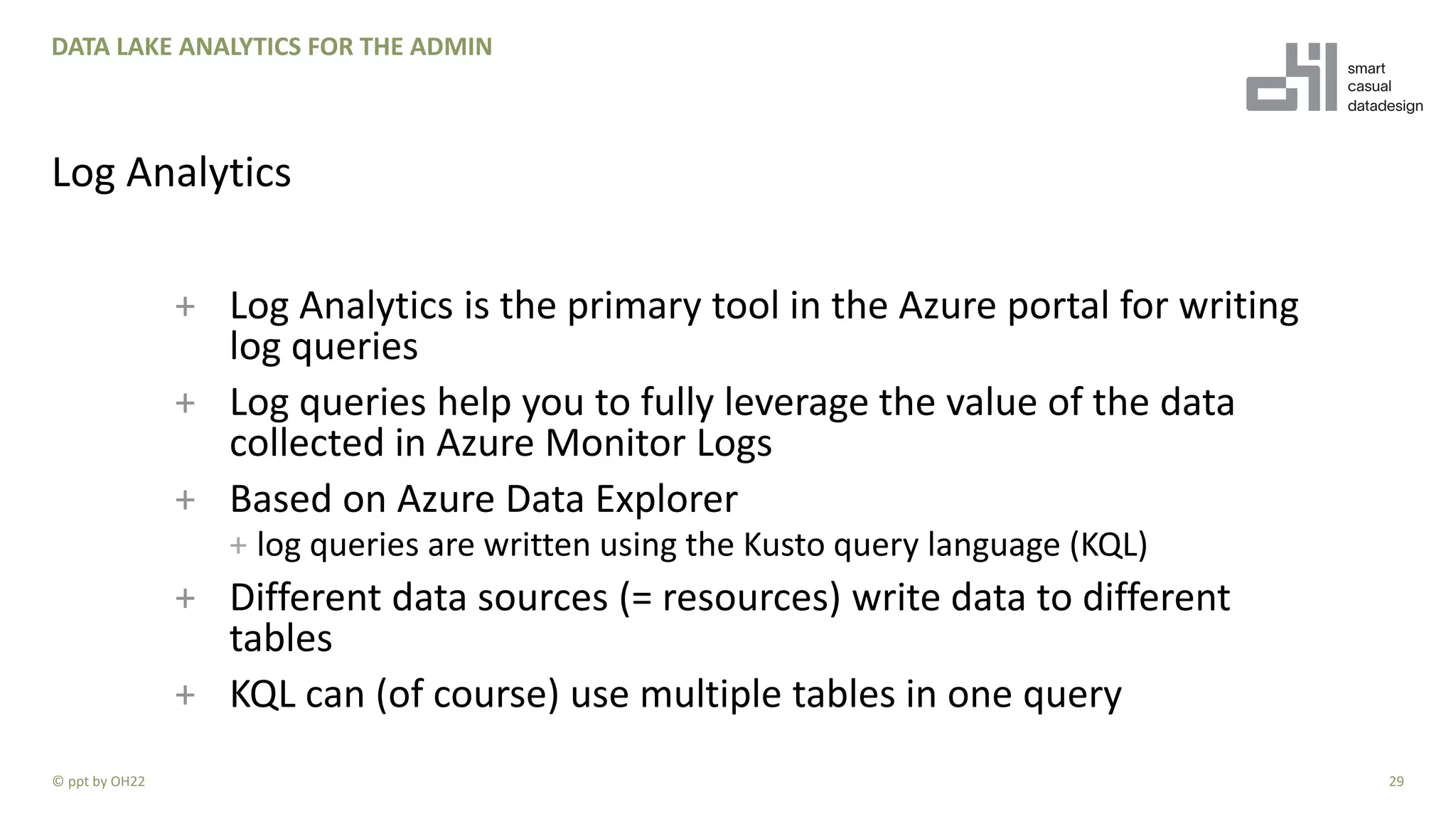 + Log Analytics is the primary tool in the Azure portal for writing
log queries
+ Log queries help you to fully leverage the value of the data
collected in Azure Monitor Logs
+ Based on Azure Data Explorer
+ log queries are written using the Kusto query language (KQL)
+ Different data sources (= resources) write data to different
tables
+ KQL can (of course) use multiple tables in one query
29
DATA LAKE ANALYTICS FOR THE ADMIN
Log Analytics
© ppt by OH22
 