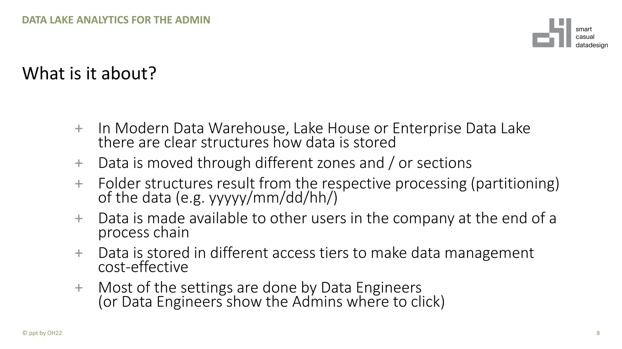 + In Modern Data Warehouse, Lake House or Enterprise Data Lake
there are clear structures how data is stored
+ Data is moved through different zones and / or sections
+ Folder structures result from the respective processing (partitioning)
of the data (e.g. yyyyy/mm/dd/hh/)
+ Data is made available to other users in the company at the end of a
process chain
+ Data is stored in different access tiers to make data management
cost-effective
+ Most of the settings are done by Data Engineers
(or Data Engineers show the Admins where to click)
8
DATA LAKE ANALYTICS FOR THE ADMIN
What is it about?
© ppt by OH22
 