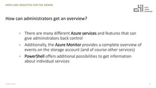 + There are many different Azure services and features that can
give administrators back control
+ Additionally, the Azure Monitor provides a complete overview of
events on the storage account (and of course other services)
+ PowerShell offers additional possibilities to get information
about individual services
10
DATA LAKE ANALYTICS FOR THE ADMIN
How can administrators get an overview?
© ppt by OH22
 