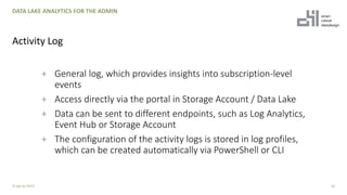 + General log, which provides insights into subscription-level
events
+ Access directly via the portal in Storage Account / Data Lake
+ Data can be sent to different endpoints, such as Log Analytics,
Event Hub or Storage Account
+ The configuration of the activity logs is stored in log profiles,
which can be created automatically via PowerShell or CLI
18
DATA LAKE ANALYTICS FOR THE ADMIN
Activity Log
© ppt by OH22
 