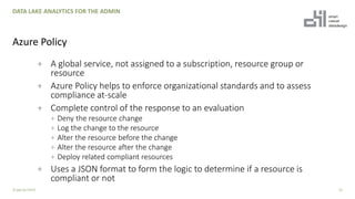 + A global service, not assigned to a subscription, resource group or
resource
+ Azure Policy helps to enforce organizational standards and to assess
compliance at-scale
+ Complete control of the response to an evaluation
+ Deny the resource change
+ Log the change to the resource
+ Alter the resource before the change
+ Alter the resource after the change
+ Deploy related compliant resources
+ Uses a JSON format to form the logic to determine if a resource is
compliant or not
23
DATA LAKE ANALYTICS FOR THE ADMIN
Azure Policy
© ppt by OH22
 