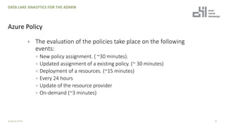 + The evaluation of the policies take place on the following
events:
+ New policy assignment. ( ~30 minutes).
+ Updated assignment of a existing policy. (~ 30 minutes)
+ Deployment of a resources. (~15 minutes)
+ Every 24 hours
+ Update of the resource provider
+ On-demand (~3 minutes)
25
DATA LAKE ANALYTICS FOR THE ADMIN
Azure Policy
© ppt by OH22
 