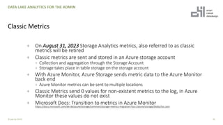 + On August 31, 2023 Storage Analytics metrics, also referred to as classic
metrics will be retired
+ Classic metrics are sent and stored in an Azure storage account
+ Collection and aggregation through the Storage Account
+ Storage takes place in table storage on the storage account
+ With Azure Monitor, Azure Storage sends metric data to the Azure Monitor
back end
+ Azure Monitor metrics can be sent to multiple locations
+ Classic Metrics send 0 values for non-existent metrics to the log, in Azure
Monitor these values do not exist
+ Microsoft Docs: Transition to metrics in Azure Monitor
https://docs.microsoft.com/de-de/azure/storage/common/storage-metrics-migration?toc=/azure/storage/blobs/toc.json
35
DATA LAKE ANALYTICS FOR THE ADMIN
Classic Metrics
© ppt by OH22
 