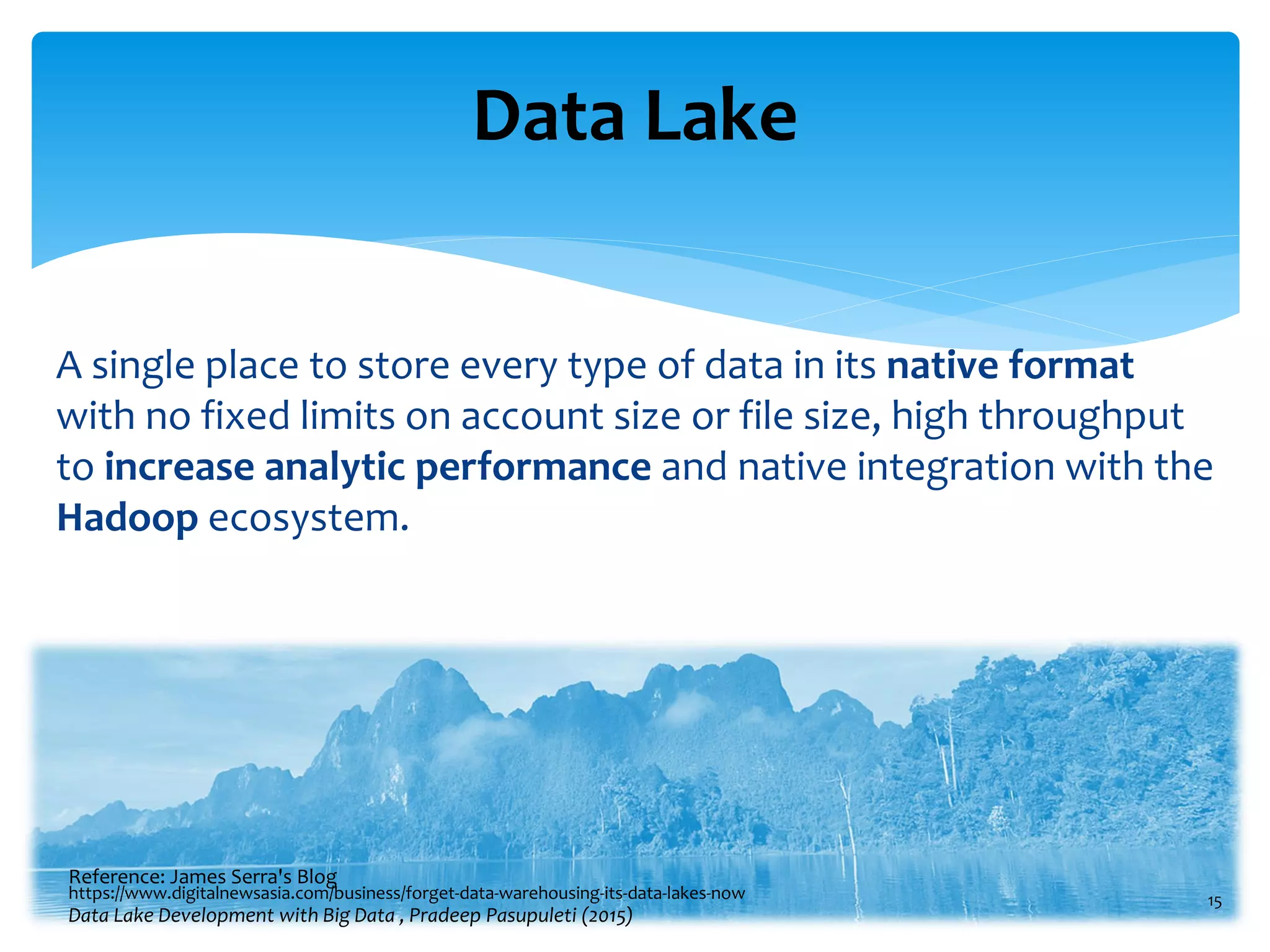 Data Lake
A single place to store every type of data in its native format
with no fixed limits on account size or file size, high throughput
to increase analytic performance and native integration with the
Hadoop ecosystem.
15
Reference: James Serra's Blog
Data Lake Development with Big Data , Pradeep Pasupuleti (2015)
https://www.digitalnewsasia.com/business/forget-data-warehousing-its-data-lakes-now
 