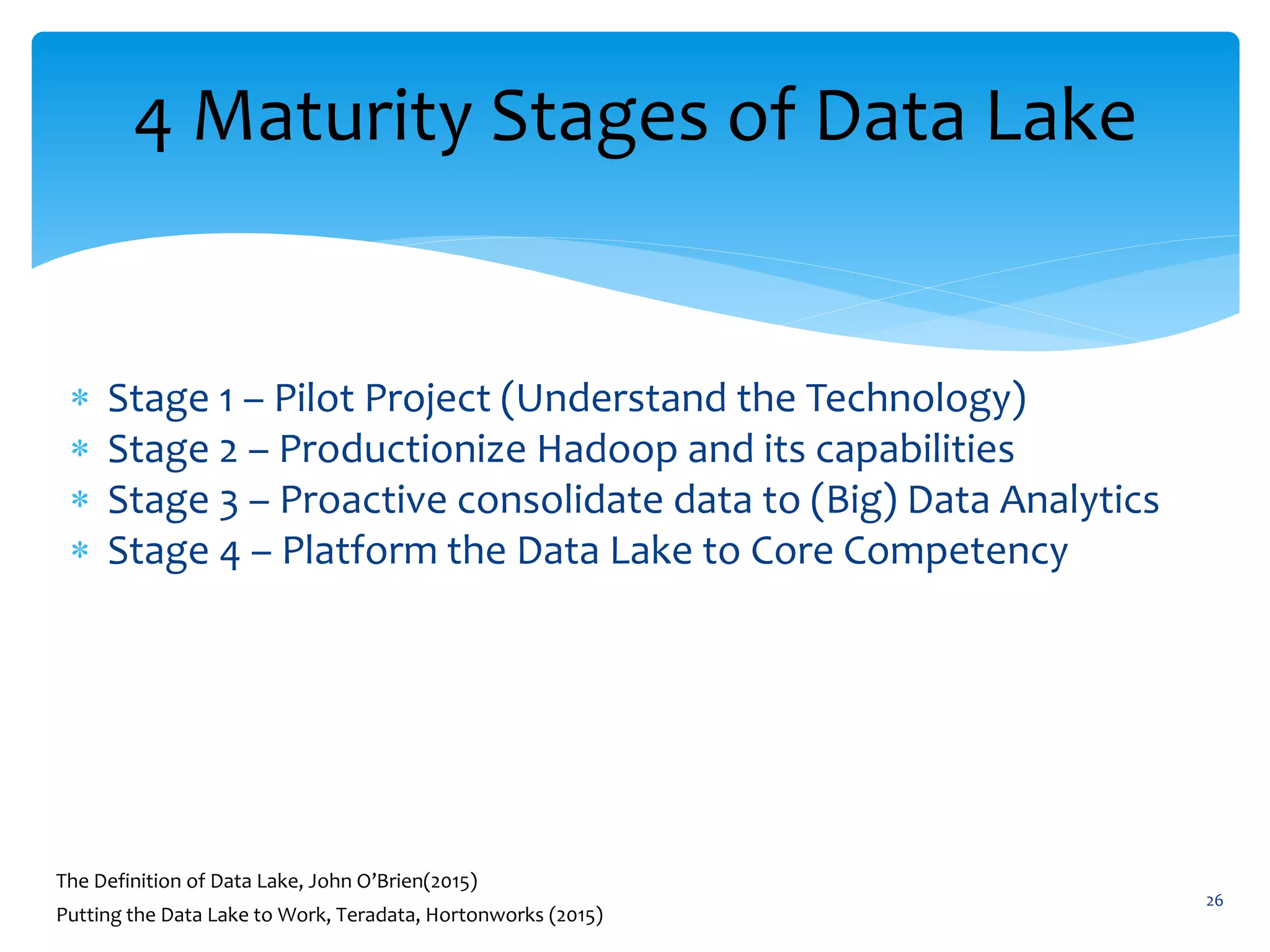 4 Maturity Stages of Data Lake
 Stage 1 – Pilot Project (Understand the Technology)
 Stage 2 – Productionize Hadoop and its capabilities
 Stage 3 – Proactive consolidate data to (Big) Data Analytics
 Stage 4 – Platform the Data Lake to Core Competency
26
The Definition of Data Lake, John O’Brien(2015)
Putting the Data Lake to Work, Teradata, Hortonworks (2015)
 