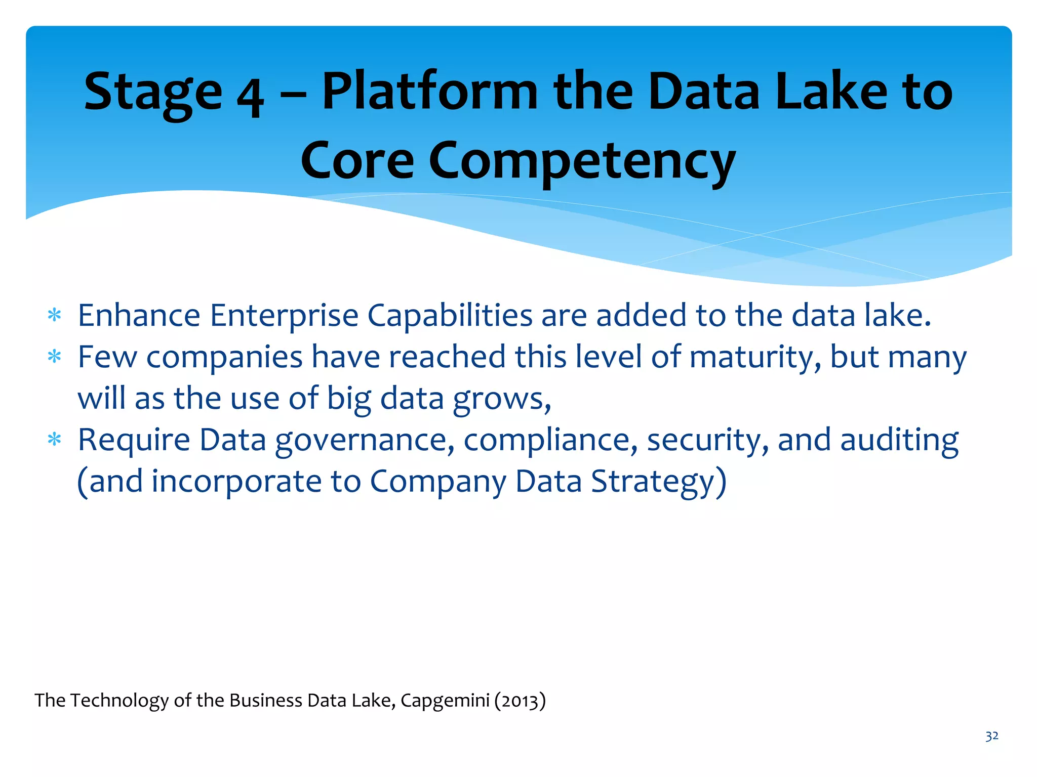 Stage 4 – Platform the Data Lake to
Core Competency
 Enhance Enterprise Capabilities are added to the data lake.
 Few companies have reached this level of maturity, but many
will as the use of big data grows,
 Require Data governance, compliance, security, and auditing
(and incorporate to Company Data Strategy)
32
The Technology of the Business Data Lake, Capgemini (2013)
 