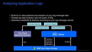 Data and AI Forum 2019
Analyzing Application Logs
Logs
Your Cloud
Application/Solution
IBM Cloud Object Storage
Query
Transform
Compress
Aggregate
Repartition
Analyze
Anomaly Detection
User Segmentation
Customer Support
Resource Planning
• Build & run data pipelines and analytics of your log message data
• Flexible log data analytics with full power of SQL
• Seamless scalability & elasticity according to your log message volume
 