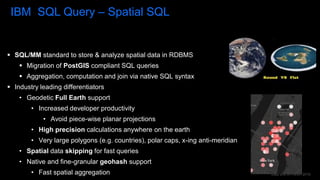 Data and AI Forum 2019
IBM SQL Query – Spatial SQL
 SQL/MM standard to store & analyze spatial data in RDBMS
 Migration of PostGIS compliant SQL queries
 Aggregation, computation and join via native SQL syntax
 Industry leading differentiators
• Geodetic Full Earth support
• Increased developer productivity
• Avoid piece-wise planar projections
• High precision calculations anywhere on the earth
• Very large polygons (e.g. countries), polar caps, x-ing anti-meridian
• Spatial data skipping for fast queries
• Native and fine-granular geohash support
• Fast spatial aggregation
 