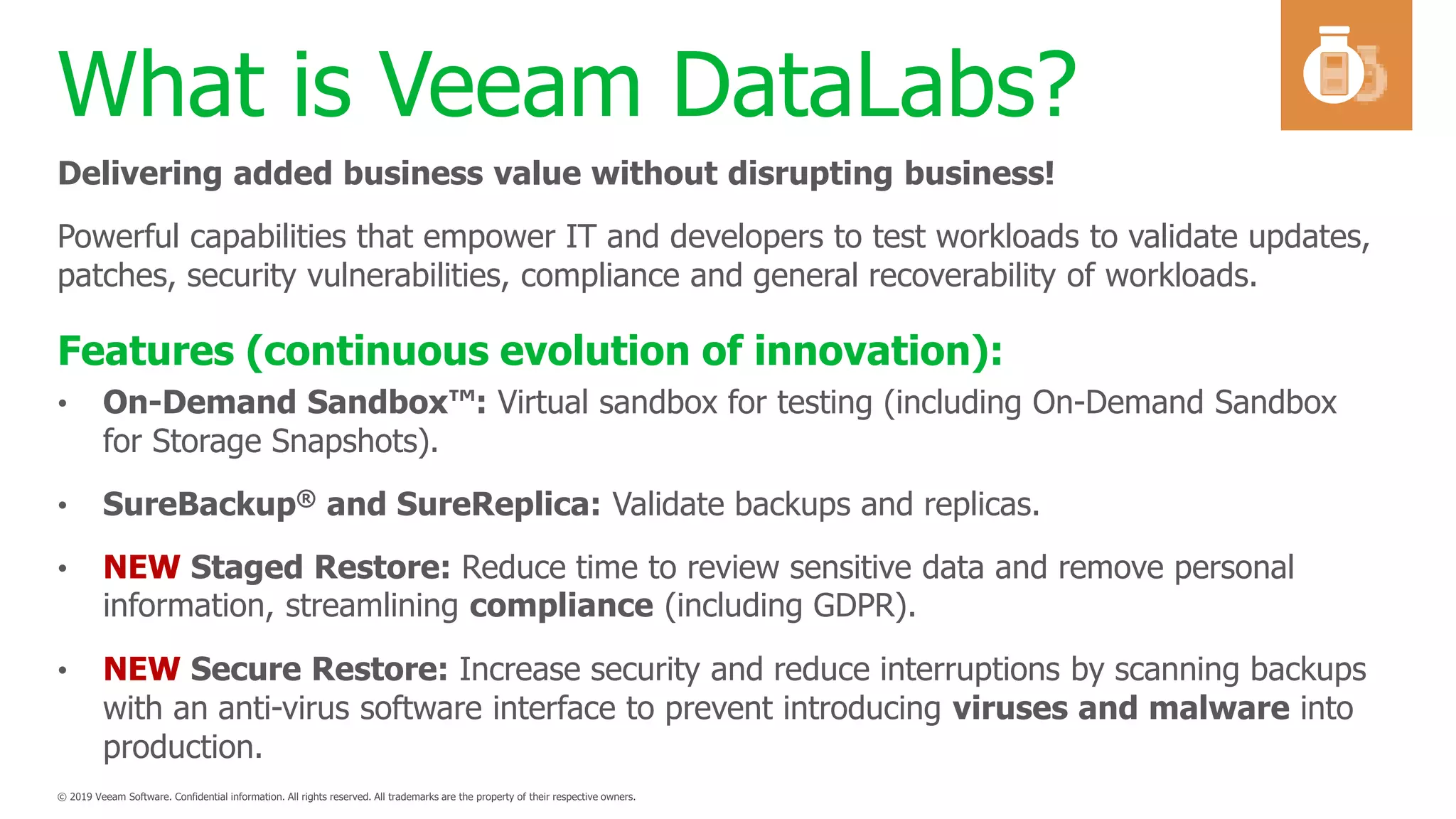 What is Veeam DataLabs?
• On-Demand Sandbox™: Virtual sandbox for testing (including On-Demand Sandbox
for Storage Snapshots).
• SureBackup® and SureReplica: Validate backups and replicas.
• NEW Staged Restore: Reduce time to review sensitive data and remove personal
information, streamlining compliance (including GDPR).
• NEW Secure Restore: Increase security and reduce interruptions by scanning backups
with an anti-virus software interface to prevent introducing viruses and malware into
production.
Delivering added business value without disrupting business!
Powerful capabilities that empower IT and developers to test workloads to validate updates,
patches, security vulnerabilities, compliance and general recoverability of workloads.
Features (continuous evolution of innovation):
 