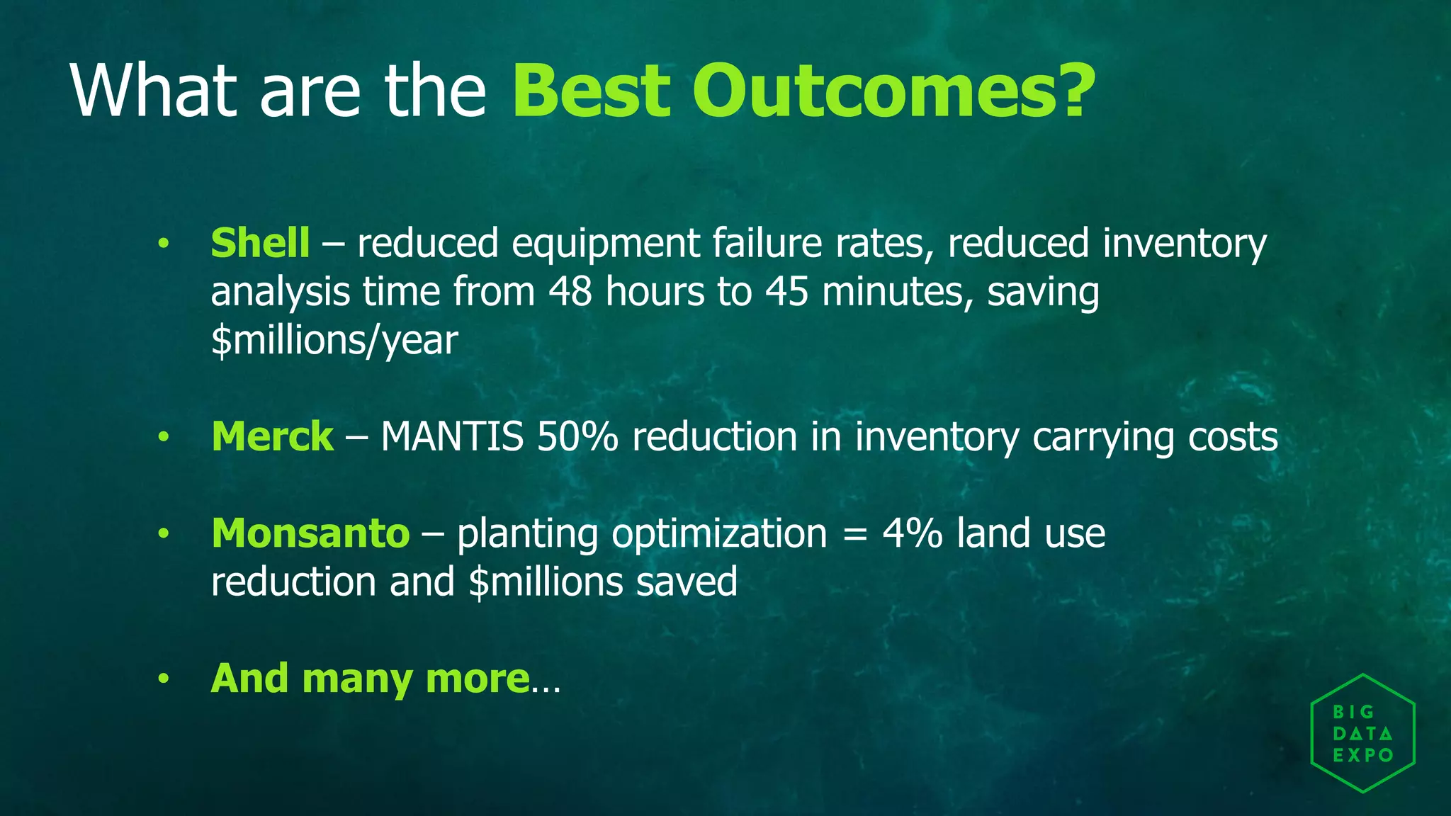 What are the Best Outcomes?
• Shell – reduced equipment failure rates, reduced inventory
analysis time from 48 hours to 45 minutes, saving
$millions/year
• Merck – MANTIS 50% reduction in inventory carrying costs
• Monsanto – planting optimization = 4% land use
reduction and $millions saved
• And many more…
 