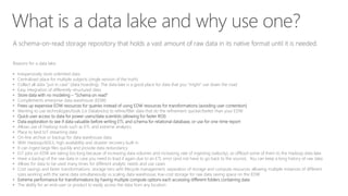 What is a data lake and why use one?
A schema-on-read storage repository that holds a vast amount of raw data in its native format until it is needed.
Reasons for a data lake:
• Inexpensively store unlimited data
• Centralized place for multiple subjects (single version of the truth)
• Collect all data “just in case” (data hoarding). The data lake is a good place for data that you “might” use down the road
• Easy integration of differently-structured data
• Store data with no modeling – “Schema on read”
• Complements enterprise data warehouse (EDW)
• Frees up expensive EDW resources for queries instead of using EDW resources for transformations (avoiding user contention)
• Wanting to use technologies/tools (i.e Databricks) to refine/filter data that do the refinement quicker/better than your EDW
• Quick user access to data for power users/data scientists (allowing for faster ROI)
• Data exploration to see if data valuable before writing ETL and schema for relational database, or use for one-time report
• Allows use of Hadoop tools such as ETL and extreme analytics
• Place to land IoT streaming data
• On-line archive or backup for data warehouse data
• With Hadoop/ADLS, high availability and disaster recovery built in
• It can ingest large files quickly and provide data redundancy
• ELT jobs on EDW are taking too long because of increasing data volumes and increasing rate of ingesting (velocity), so offload some of them to the Hadoop data lake
• Have a backup of the raw data in case you need to load it again due to an ETL error (and not have to go back to the source). You can keep a long history of raw data
• Allows for data to be used many times for different analytic needs and use cases
• Cost savings and faster transformations: storage tiers with lifecycle management; separation of storage and compute resources allowing multiple instances of different
sizes working with the same data simultaneously vs scaling data warehouse; low-cost storage for raw data saving space on the EDW
• Extreme performance for transformations by having multiple compute options each accessing different folders containing data
• The ability for an end-user or product to easily access the data from any location
 