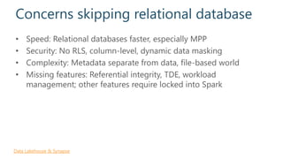 Concerns skipping relational database
• Speed: Relational databases faster, especially MPP
• Security: No RLS, column-level, dynamic data masking
• Complexity: Metadata separate from data, file-based world
• Missing features: Referential integrity, TDE, workload
management; other features require locked into Spark
Data Lakehouse & Synapse
 
