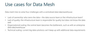 Use cases for Data Mesh
Data mesh tries to solve four challenges with a centralized data lake/warehouse:
• Lack of ownership: who owns the data – the data source team or the infrastructure team?
• Lack of quality: the infrastructure team is responsible for quality but does not know the data
well
• Organizational scaling: the central team becomes the bottleneck, such as with an enterprise
data lake/warehouse
• Technical scaling: current big data solutions can’t keep up with additional data requirements
 
