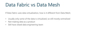Data Fabric vs Data Mesh
If Data Fabric uses data virtualization, how is it different from Data Mesh:
• Usually only some of the data is virtualized, so still mostly centralized
• Not making data as a product
• Still have siloed data engineering team
 