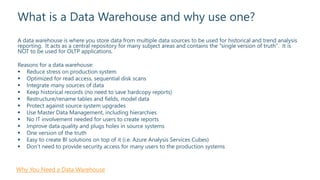 What is a Data Warehouse and why use one?
A data warehouse is where you store data from multiple data sources to be used for historical and trend analysis
reporting. It acts as a central repository for many subject areas and contains the "single version of truth". It is
NOT to be used for OLTP applications.
Reasons for a data warehouse:
 Reduce stress on production system
 Optimized for read access, sequential disk scans
 Integrate many sources of data
 Keep historical records (no need to save hardcopy reports)
 Restructure/rename tables and fields, model data
 Protect against source system upgrades
 Use Master Data Management, including hierarchies
 No IT involvement needed for users to create reports
 Improve data quality and plugs holes in source systems
 One version of the truth
 Easy to create BI solutions on top of it (i.e. Azure Analysis Services Cubes)
 Don’t need to provide security access for many users to the production systems
Why You Need a Data Warehouse
 