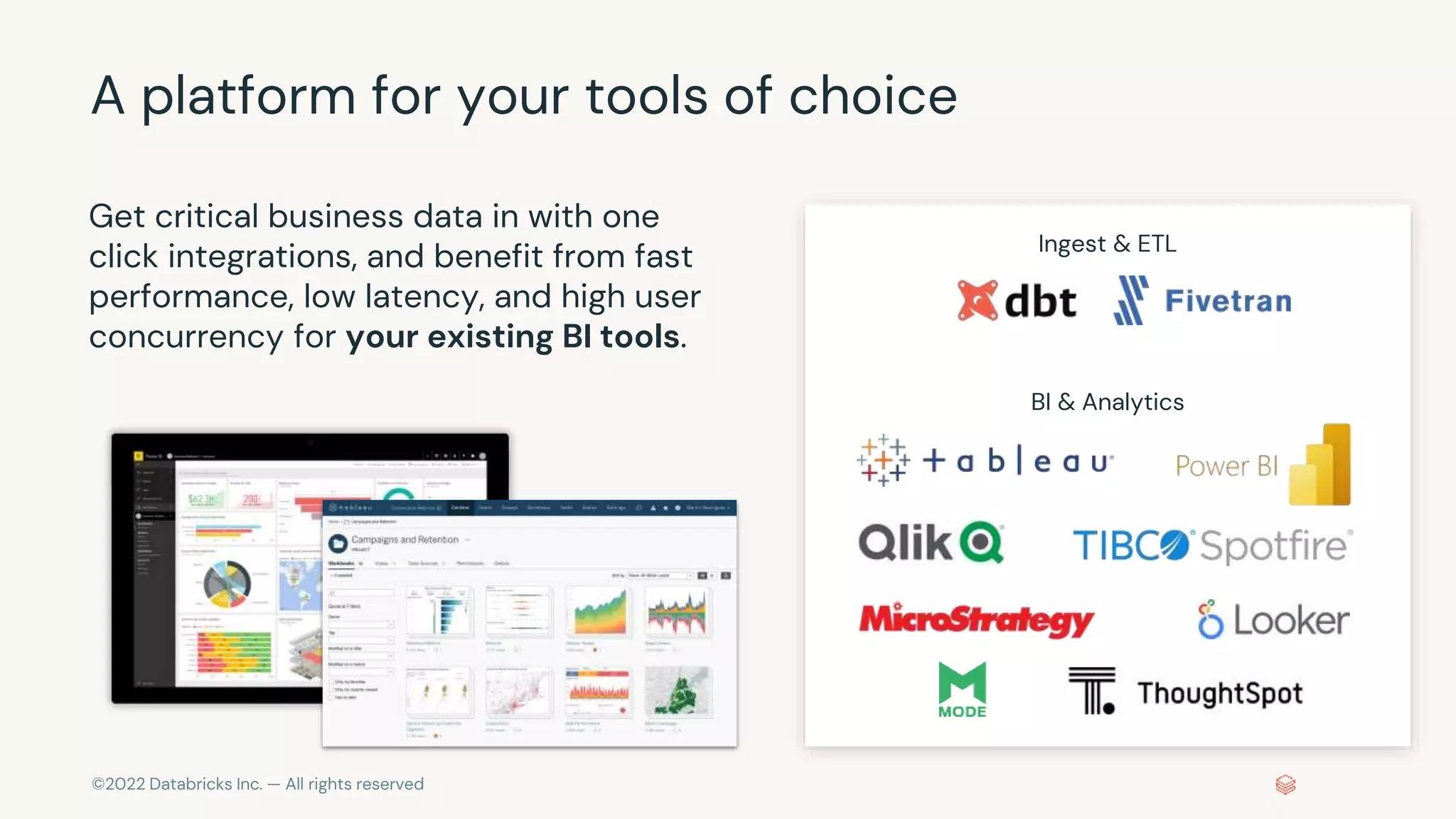 ©2022 Databricks Inc. — All rights reserved
A platform for your tools of choice
Get critical business data in with one
click integrations, and benefit from fast
performance, low latency, and high user
concurrency for your existing BI tools.
Ingest & ETL
BI & Analytics
 