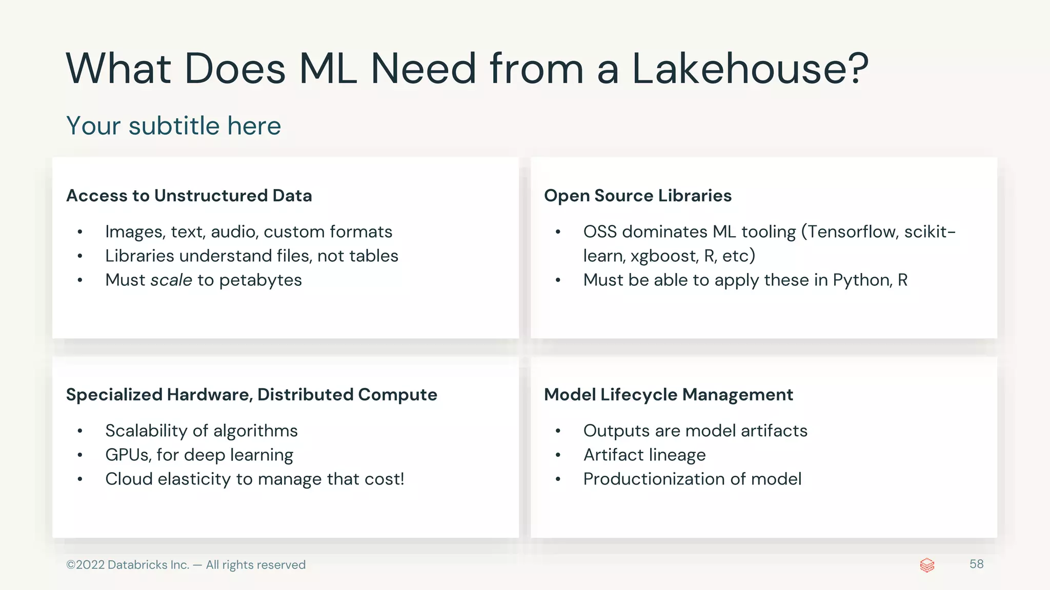 ©2022 Databricks Inc. — All rights reserved 58
What Does ML Need from a Lakehouse?
Your subtitle here
Access to Unstructured Data
• Images, text, audio, custom formats
• Libraries understand files, not tables
• Must scale to petabytes
Open Source Libraries
• OSS dominates ML tooling (Tensorflow, scikit-
learn, xgboost, R, etc)
• Must be able to apply these in Python, R
Specialized Hardware, Distributed Compute
• Scalability of algorithms
• GPUs, for deep learning
• Cloud elasticity to manage that cost!
Model Lifecycle Management
• Outputs are model artifacts
• Artifact lineage
• Productionization of model
 