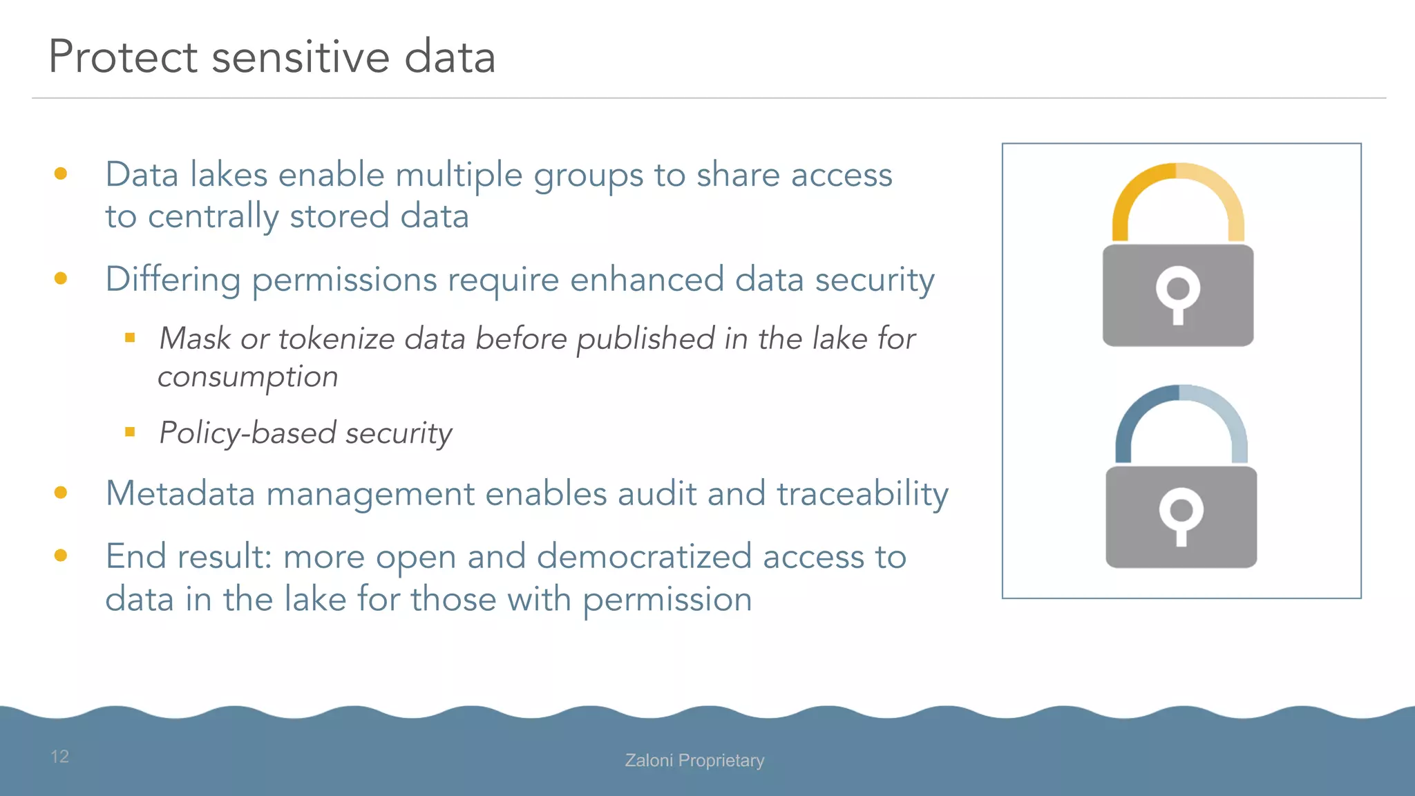 •  Data lakes enable multiple groups to share access
to centrally stored data
•  Differing permissions require enhanced data security
§  Mask or tokenize data before published in the lake for
consumption
§  Policy-based security
•  Metadata management enables audit and traceability
•  End result: more open and democratized access to
data in the lake for those with permission
Protect sensitive data
Zaloni Proprietary12
 