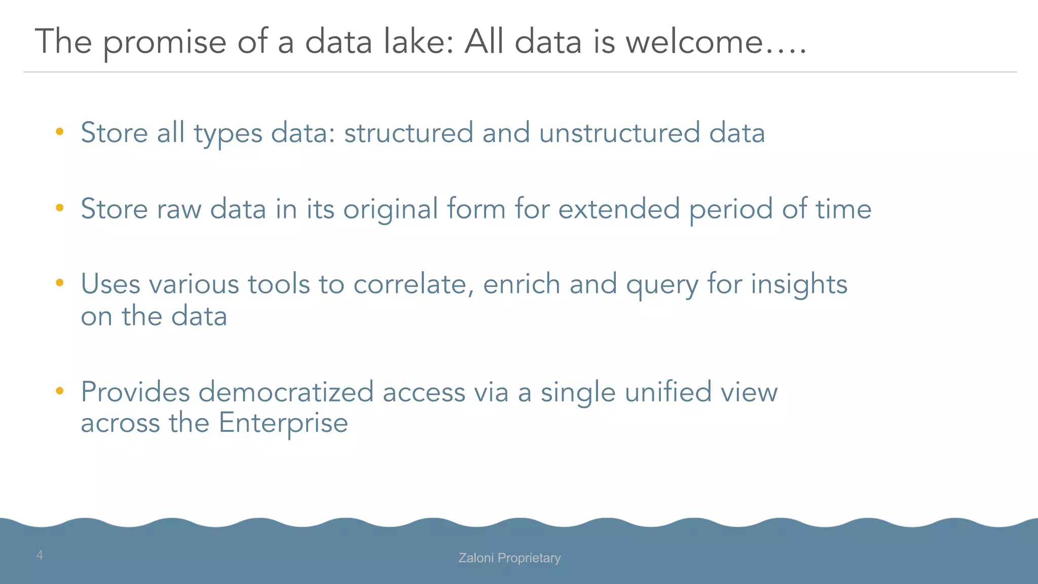•  Store all types data: structured and unstructured data
•  Store raw data in its original form for extended period of time
•  Uses various tools to correlate, enrich and query for insights
on the data
•  Provides democratized access via a single unified view
across the Enterprise
The promise of a data lake: All data is welcome….
Zaloni Proprietary4
 
