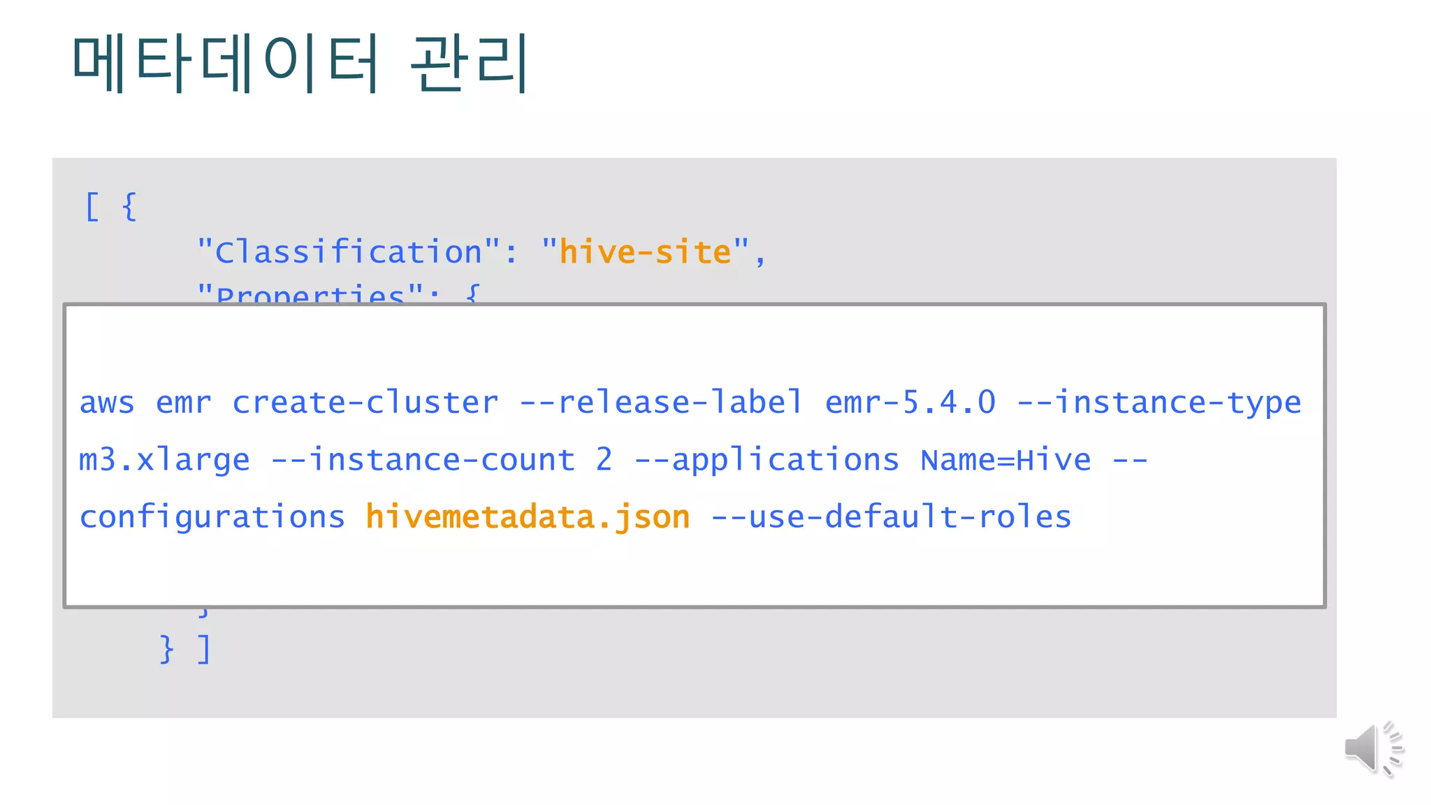 메타데이터 관리
[ {
"Classification": "hive-site",
"Properties": {
"javax.jdo.option.ConnectionURL":"jdbc:mysql://RDS-
endpoint:3306/hive?createDatabaseIfNotExist=true",
"javax.jdo.option.ConnectionDriverName":
"org.mariadb.jdbc.Driver",
"javax.jdo.option.ConnectionUserName": "username",
"javax.jdo.option.ConnectionPassword": "password"
}
} ]
aws emr create-cluster --release-label emr-5.4.0 --instance-type
m3.xlarge --instance-count 2 --applications Name=Hive --
configurations hivemetadata.json --use-default-roles
 