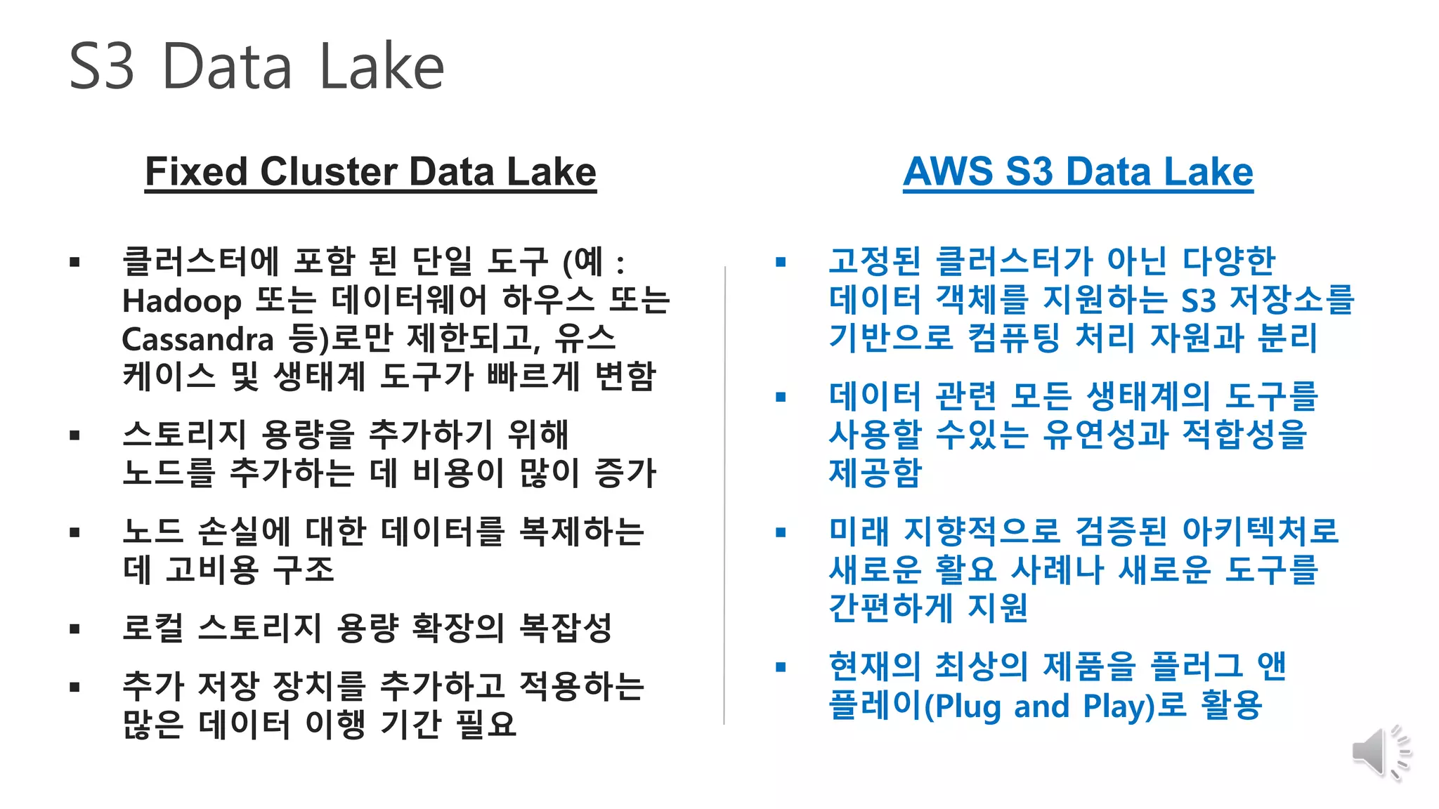 S3 Data Lake
Fixed Cluster Data Lake AWS S3 Data Lake
 클러스터에 포함 된 단일 도구 (예 :
Hadoop 또는 데이터웨어 하우스 또는
Cassandra 등)로만 제한되고, 유스
케이스 및 생태계 도구가 빠르게 변함
 스토리지 용량을 추가하기 위해
노드를 추가하는 데 비용이 많이 증가
 노드 손실에 대한 데이터를 복제하는
데 고비용 구조
 로컬 스토리지 용량 확장의 복잡성
 추가 저장 장치를 추가하고 적용하는
많은 데이터 이행 기간 필요
 고정된 클러스터가 아닌 다양한
데이터 객체를 지원하는 S3 저장소를
기반으로 컴퓨팅 처리 자원과 분리
 데이터 관련 모든 생태계의 도구를
사용할 수있는 유연성과 적합성을
제공함
 미래 지향적으로 검증된 아키텍처로
새로운 활요 사례나 새로운 도구를
간편하게 지원
 현재의 최상의 제품을 플러그 앤
플레이(Plug and Play)로 활용
 